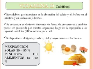 liposolubles que interviene en la absorción del calcio y el fósforo en el
intestino y en los huesos y dientes.
Se encuentra en distintos alimentos en forma de precursores y también
puede ser producida por nuestro organismo luego de la exposición a los
rayos ultravioletas (UV) emitidos por el sol.
Se deposita en el hígado, cerebro, piel y mayormente en los huesos.
EXPOSICION
SOLAR 30 – 85 %
INGESTA DE
ALIMENTOS 15 – 40
%
 