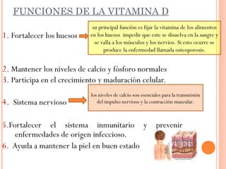 FUNCIONES DE LA VITAMINA D
1. Fortalecer los huesos
2. Mantener los niveles de calcio y fósforo normales
3. Participa en el crecimiento y maduración celular.
4. Sistema nervioso
5.Fortalecer el sistema inmunitario y prevenir
enfermedades de origen infeccioso.
6. Ayuda a mantener la piel en buen estado
su principal función es fijar la vitamina de los alimentos
en los huesos impedir que este se disuelva en la sangre y
se valla a los músculos y los nervios. Si esto ocurre se
produce la enfermedad llamada osteoporosis.
los niveles de calcio son esenciales para la transmisión
del impulso nervioso y la contracción muscular.
 