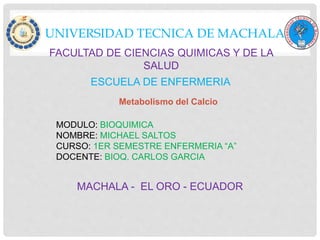 UNIVERSIDAD TECNICA DE MACHALA
FACULTAD DE CIENCIAS QUIMICAS Y DE LA
SALUD
ESCUELA DE ENFERMERIA
MODULO: BIOQUIMICA
NOMBRE: MICHAEL SALTOS
CURSO: 1ER SEMESTRE ENFERMERIA “A”
DOCENTE: BIOQ. CARLOS GARCIA
MACHALA - EL ORO - ECUADOR
Metabolismo del Calcio
 