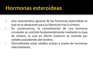  Una característica general de las hormonas esteroideas es
que no se almacenan para su liberación tras la síntesis.
 En consecuencia, la concentración de una hormona
circulante se controla fundamentalmente mediante su tasa
de síntesis, la cual en última instancia se controla por
señales procedentes del cerebro.
 Normalmente estas señales actúan a través de hormonas
intermediarias.
 