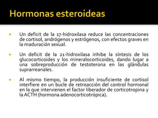  Un deficit de la 17-hidroxilasa reduce las concentraciones
de cortisol, andrógenos y estrógenos, con efectos graves en
la maduración sexual.
 Un deficit de la 21-hidroxilasa inhibe la síntesis de los
glucocorticoides y los mineralocorticoides, dando lugar a
una sobreproducción de testoterona en las glándulas
suprarreanales.
 Al mismo tiempo, la producción insuficiente de cortisol
interfiere en un bucle de retroacción del control hormonal
en la que intervienen el factor liberador de corticotropina y
la ACTH (hormona adenocorticotrópica).
 