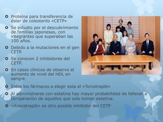  Proteína para transferencia de
éster de colesterilo «CETP»
 Se estudio por el descubrimiento
de familias japonesas, con
integrantes que superaban las
100 años.
 Debido a la mutaciones en el gen
CETP.
 Se conocen 2 inhibidores del
CETP.
 En casos clínicos de observo el
aumento de nivel del HDL en
sangre.
 Entre los fármacos a elegir esta el «Torcetrapib»
 Al administrarse con estatina hay mayor probabilidad de fallecer a
comparación de aquellos que solo toman estatina.
 «Anacetrapib» es otro posible inhibidor del CETP
 