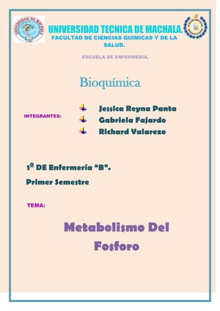 Jessica Reyna Panta
Gabriela Fajardo
Richard Valarezo
UNIVERSIDAD TECNICA DE MACHALA.
FACULTAD DE CIENCIAS QUIMICAS Y DE LA
SALUD.
ESCUELA DE ENFERMERIA.
TEMA:
INTEGRANTES:
1O
DE Enfermería “B”.
Primer Semestre
Metabolismo Del
Fosforo
Bioquímica
 