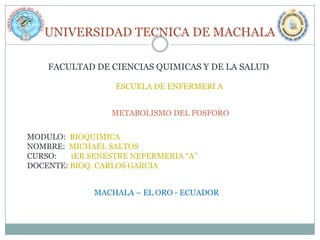 UNIVERSIDAD TECNICA DE MACHALA
FACULTAD DE CIENCIAS QUIMICAS Y DE LA SALUD
ESCUELA DE ENFERMERI A
METABOLISMO DEL FOSFORO

MODULO: BIOQUIMICA
NOMBRE: MICHAEL SALTOS
CURSO:
1ER SENESTRE NEFERMERIA “A”
DOCENTE: BIOQ. CARLOS GARCIA
MACHALA – EL ORO - ECUADOR

 