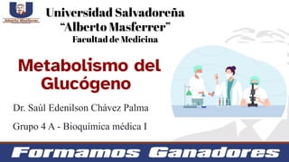 Metabolismo del
Glucógeno
Universidad Salvadoreña
“Alberto Masferrer”
Facultad de Medicina
Grupo 4 A - Bioquímica médica I
Dr. Saúl Edenilson Chávez Palma
 