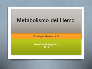 Metabolismo del Hemo 
Fisiología Medica 10:00 
Fisiologia Medica 10:00 
Revisión Bibliográfica 
2013 
 