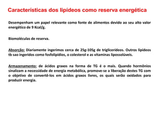 Características dos lipídeos como reserva energética
Desempenham um papel relevante como fonte de alimentos devido ao seu alto valor
energético de 9 Kcal/g.
Biomoléculas de reserva.
Absorção: Diariamente ingerimos cerca de 25g-105g de triglicerídeos. Outros lipídeos
tb sao ingeridos como fosfolipídios, o colesterol e as vitaminas lipossolúveis.
Armazenamento: de ácidos graxos na forma de TG é o mais. Quando hormônios
sinalizam a necessidade de energia metabólica, promove-se a liberação destes TG com
o objetivo de convertê-los em ácidos graxos livres, os quais serão oxidados para
produzir energia.
 