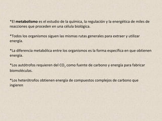 *El metabolismo es el estudio de la química, la regulación y la energética de miles de
reacciones que proceden en una célula biológica.
*Todos los organismos siguen las mismas rutas generales para extraer y utilizar
energía.
*La diferencia metabólica entre los organismos es la forma específica en que obtienen
energía.
*Los autótrofos requieren del CO2 como fuente de carbono y energía para fabricar
biomoléculas.
*Los heterótrofos obtienen energía de compuestos complejos de carbono que
ingieren
 