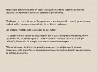 *El proceso del metabolismo en todos los organismos toma lugar mediante una
secuencia de reacciones sucesivas catalizadas por enzimas.
*Cada paso en una ruta metabólica genera un cambio específico y sutil, generalmente
la eliminación, transferencia o adición de un átomo particular.
Los procesos metabólicos se agrupan en dos rutas:
*El catabolismo es la fase de degradación por el cual se degradan moléculas, como
carbohidratos, proteínas y grasas. Las reacciones catabólicas se caracterizan por
oxidación, liberación de energía libre y reacciones de convergencia.
*El anabolismo es la síntesis de grandes moléculas complejas a partir de otras
precursoras más pequeñas, se caracteriza por reacciones de reducción, requerimiento
de entrada de energía.
 