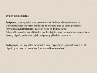 Origen de los lípidos:
Exógenos; son aquellos que provienen de la dieta. Generalmente se
transportan por los vasos linfáticos de manera que se unen proteínas
formando quilomicrones, que son ricos en triglicéridos.
Estos, sólo pueden ser utilizados por los tejidos que tienen la enzima protein-
lipasa; hígado, músculo, tejido adiposo y glándula mamaria.
Endógenos; son aquellos fabricados en el organismo, generalmente en el
hígado y se unen a proteínas formando lipoproteínas
 