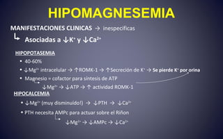 HIPOMAGNESEMIA
MANIFESTACIONES CLINICAS → inespecificas
Asociadas a ↓K+
y ↓Ca2+
HIPOPOTASEMIA
• 40-60%
• ↓Mg2+
intracelular → ↑ROMK-1 → ↑Secreción de K+
→ Se pierde K+
por orina
• Magnesio = cofactor para síntesis de ATP
↓Mg2+
→ ↓ATP → ↑ actividad ROMK-1
HIPOCALCEMIA
• ↓Mg2+
(muy disminuído!) → ↓PTH → ↓Ca2+
• PTH necesita AMPc para actuar sobre el Riñon
↓Mg2+
→ ↓AMPc → ↓Ca2+
 