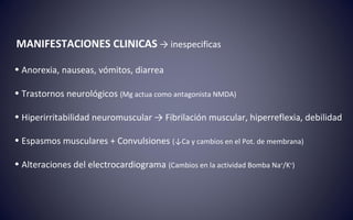 MANIFESTACIONES CLINICAS → inespecificas
• Anorexia, nauseas, vómitos, diarrea
• Trastornos neurológicos (Mg actua como antagonista NMDA)
• Hiperirritabilidad neuromuscular → Fibrilación muscular, hiperreflexia, debilidad
• Espasmos musculares + Convulsiones (↓Ca y cambios en el Pot. de membrana)
• Alteraciones del electrocardiograma (Cambios en la actividad Bomba Na+
/K+
)
 