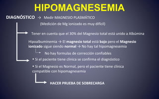 HIPOMAGNESEMIA
DIAGNÓSTICO → Medir MAGNESIO PLASMÁTICO
(Medición de Mg ionizado es muy difícil)
Tener en cuenta que el 30% del Magnesio total está unido a Albúmina
Hipoalbuminemia → El magnesio total está bajo pero el Magnesio
ionizado sigue siendo normal → No hay tal hipomagnesemia
• Si el paciente tiene clínica se confirma el diagnóstico
• Si el Magnesio es Normal, pero el paciente tiene clínica
compatible con hipomagnesemia
HACER PRUEBA DE SOBRECARGA
No hay formulas de corrección confiables
 