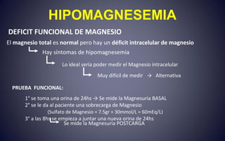 HIPOMAGNESEMIA
PRUEBA FUNCIONAL:
1° se toma una orina de 24hs → Se mide la Magnesuria BASAL
2° se le da al paciente una sobrecarga de Magnesio
(Sulfato de Magnesio = 7.5gr = 30mmol/L = 60mEq/L)
3° a las 8hs se empieza a juntar una nueva orina de 24hs
Lo ideal sería poder medir el Magnesio intracelular
Muy difícil de medir → Alternativa
El magnesio total es normal pero hay un déficit intracelular de magnesio
DEFICIT FUNCIONAL DE MAGNESIO
Hay síntomas de hipomagnesemia
Se mide la Magnesuria POSTCARGA
 