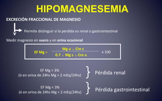 HIPOMAGNESEMIA
EXCRECIÓN FRACCIONAL DE MAGNESIO
Permite distinguir si la perdida es renal o gastrointestinal
Medir magnesio en suero y en orina ocasional
EF Mg > 3%
(ó en orina de 24hs Mg > 2 mEq/24hs)
Pérdida renal
EF Mg < 3%
(ó en orina de 24hs Mg < 2 mEq/24hs)
Pérdida gastrointestinal
EF Mg =
Mg u x Cre s
0.7 x Mg s x Cre u
x 100
 