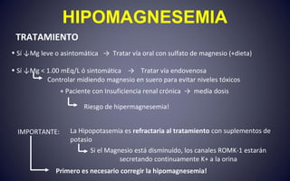 HIPOMAGNESEMIA
TRATAMIENTO
• Sí ↓Mg leve o asintomática → Tratar vía oral con sulfato de magnesio (+dieta)
• Sí ↓Mg < 1.00 mEq/L ó sintomática → Tratar vía endovenosa
+ Paciente con Insuficiencia renal crónica → media dosis
Riesgo de hipermagnesemia!
IMPORTANTE: La Hipopotasemia es refractaria al tratamiento con suplementos de
potasio
Primero es necesario corregir la hipomagnesemia!
Controlar midiendo magnesio en suero para evitar niveles tóxicos
Si el Magnesio está disminuído, los canales ROMK-1 estarán
secretando continuamente K+ a la orina
 