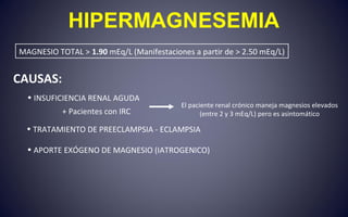 CAUSAS:
• INSUFICIENCIA RENAL AGUDA
+ Pacientes con IRC
• TRATAMIENTO DE PREECLAMPSIA - ECLAMPSIA
• APORTE EXÓGENO DE MAGNESIO (IATROGENICO)
HIPERMAGNESEMIA
MAGNESIO TOTAL > 1.90 mEq/L (Manifestaciones a partir de > 2.50 mEq/L)
El paciente renal crónico maneja magnesios elevados
(entre 2 y 3 mEq/L) pero es asintomático
 
