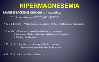 HIPERMAGNESEMIA
MANIFESTACIONES CLINICAS → inespecíficas
Se sospecha ante HIPOTENSION + ACIDOSIS
• De 3 a 4 mEq/L → Vasodilatación, nauseas, vómitos, hipotensión y bradicardia
• 5 mEq/L → Disminuyen los reflejos tendinosos profundos
+ Sedación y efectos sobre la actividad neuromuscular
+ Cambios en el electro
• 10 mEq/L → Parálisis muscular, perdida de conciencia
Depresión respiratoria, disrritmia severa
• 14 mEq/L → Paro cardiaco → Muerte
 