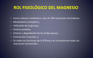ROL FISIOLÓGICO DEL MAGNESIO
– Como cofactor metabólico, más de 300 reacciones enzimáticas.
– Metabolismo energético,
– Utilización de la glucosa,
– Síntesis proteica,
– Síntesis y degradación de los ácidos grasos,
– Contracción muscular, y
– En todas las funciones de la ATPasa y en virtualmente todas las
reacciones hormonales.
 