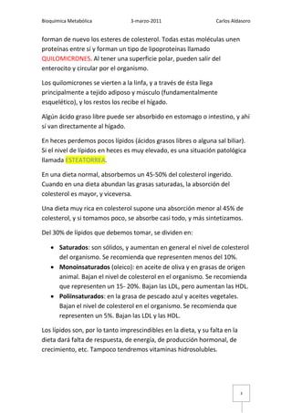 Bioquímica Metabólica             3-marzo-2011                    Carlos Aldasoro


forman de nuevo los esteres de colesterol. Todas estas moléculas unen
proteínas entre sí y forman un tipo de lipoproteínas llamado
QUILOMICRONES. Al tener una superficie polar, pueden salir del
enterocito y circular por el organismo.

Los quilomicrones se vierten a la linfa, y a través de ésta llega
principalmente a tejido adiposo y músculo (fundamentalmente
esquelético), y los restos los recibe el hígado.

Algún ácido graso libre puede ser absorbido en estomago o intestino, y ahí
sí van directamente al hígado.

En heces perdemos pocos lípidos (ácidos grasos libres o alguna sal biliar).
Si el nivel de lípidos en heces es muy elevado, es una situación patológica
llamada ESTEATORREA.

En una dieta normal, absorbemos un 45-50% del colesterol ingerido.
Cuando en una dieta abundan las grasas saturadas, la absorción del
colesterol es mayor, y viceversa.

Una dieta muy rica en colesterol supone una absorción menor al 45% de
colesterol, y si tomamos poco, se absorbe casi todo, y más sintetizamos.

Del 30% de lípidos que debemos tomar, se dividen en:

    Saturados: son sólidos, y aumentan en general el nivel de colesterol
     del organismo. Se recomienda que representen menos del 10%.
    Monoinsaturados (oleico): en aceite de oliva y en grasas de origen
     animal. Bajan el nivel de colesterol en el organismo. Se recomienda
     que representen un 15- 20%. Bajan las LDL, pero aumentan las HDL.
    Poliinsaturados: en la grasa de pescado azul y aceites vegetales.
     Bajan el nivel de colesterol en el organismo. Se recomienda que
     representen un 5%. Bajan las LDL y las HDL.

Los lípidos son, por lo tanto imprescindibles en la dieta, y su falta en la
dieta dará falta de respuesta, de energía, de producción hormonal, de
crecimiento, etc. Tampoco tendremos vitaminas hidrosolubles.




                                                                              3
 