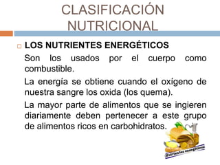 CLASIFICACIÓN
NUTRICIONAL
 LOS NUTRIENTES ENERGÉTICOS
Son los usados por el cuerpo como
combustible.
La energía se obtiene cuando el oxígeno de
nuestra sangre los oxida (los quema).
La mayor parte de alimentos que se ingieren
diariamente deben pertenecer a este grupo
de alimentos ricos en carbohidratos.
 