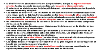 • El colesteroles el principal esterol del cuerpo humano, aunque su deposición en las
arterias ha sido asociada con enfermedades del corazón y ateroesclerosis.
• El colesterol se sintetiza a partir del acetil-CoA en el retículo endoplasmático liso de la
mucosa intestinal y el hígado.
• Los esteres de colesterol son una forma de almacenamiento de colesterol encontrado
en la mayor parte de tejidos. Se transportan en las lipoproteínas, la LDL es mediadora
de la captación de colesterol y los esteres de colesterol en muchos tejidos, el colesterol
libre es sustraído por las HDL y llevado al hígado para su conversión en ácidos biliares.
• Un intermediario metabólico de la síntesis de colesterol es el mevalonato compuesto
de 6 átomos de carbono.
• Las sales biliares son formadas en el hígado a partir del colesterol. Se dividen en dos
clases: las primarias y secundarias.
• Las sales primarias son sintetizadas por el hombre y las secundarias provienen de la
acción de bacterias intestinales sobre las sales primarias. Las propiedades físicas y
químicas de ambas sales biliares son similares.
• una vez formado los ácidos biliares ( acido cólico y quenodesoxicolico) se conjugan se
conjugan con glicina o taurina cuyas sales son las sales biliares.
• Los ácidos biliares conjugados se reabsorben en su gran mayoria en Íleon y regresan al
hígado por la circulación enterohepática
• La función de las sales biliares es la emulsificacion de las grasas permitiendo su
digestión y transporte a las micro vellosidades para su absorción.
 