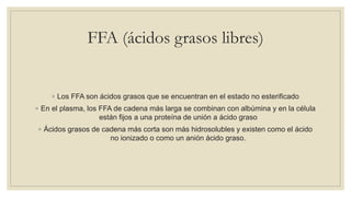 FFA (ácidos grasos libres)
◦ Los FFA son ácidos grasos que se encuentran en el estado no esterificado
◦ En el plasma, los FFA de cadena más larga se combinan con albúmina y en la célula
están fijos a una proteína de unión a ácido graso
◦ Ácidos grasos de cadena más corta son más hidrosolubles y existen como el ácido
no ionizado o como un anión ácido graso.
 