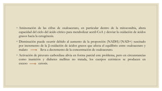 ◦ Aminoración de las cifras de oxaloacetato, en particular dentro de la mitocondria, altera
capacidad del ciclo del ácido cítrico para metabolizar acetil-CoA y desviar la oxidación de ácidos
grasos hacia la cetogénesis.
◦ Disminución puede ocurrir debido al aumento de la proporción (NADH)/(NAD+) suscitado
por incremento de la β-oxidación de ácidos grasos que afecta el equilibrio entre oxaloacetato y
malato lleva a decremento de la concentración de oxaloacetato.
◦ Activación de piruvato carboxilasa alivia en forma parcial este problema, pero en circunstancias
como inanición y diabetes mellitus no tratada, los cuerpos cetónicos se producen en
exceso cetosis.
 