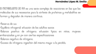 Hernández López M. Emilia
El METABOLISMO DE A.A es una serie compleja de reacciones en las que las
moléculas de a.a necesarios para la síntesis de proteínas y metabolitos se
forman y degradan de manera continua.
-Reserva de a.a
-Equilibrio nitrogenal: situación de los adultos sanos
-Balance positivo de nitrógeno: situación típica en niños, mujeres
embarazadas y en px con ciertas especificaciones
-Balance negativo de nitrógeno.
-Exceso de nitrógeno: ingestión del mismo mayor a la pérdida.
 