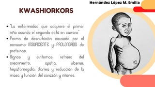 “La enfermedad que adquiere el primer
niño cuando el segundo está en camino”
Forma de desnutrición causada por el
consumo INSUFICIENTE y PROLONGADO de
proteínas
Signos y síntomas: retraso del
crecimiento, apatía, úlceras,
hepatomegalia, diarrea y reducción de la
masa y función del corazón y riñones.
KWASHIORKORS
Hernández López M. Emilia
 