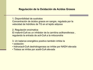 1. Disponibilidad de sustratos
Concentración de ácidos grasos en sangre, regulada por la
velocidad de hidrólisis de TG en el tejido adiposo
2. Regulación enzimatica
El malonil-CoA es un inhibidor de la carnitina aciltransferasa ,
regulando la entrada de acil-CoA a la mitocondria
3. Un balance energético positivo también inhibe la
• oxidación:
• hidroxiacil-CoA deshidrogenasa se inhibe por NADH elevada
• Tiolasa se inhibe por acetil-CoA elevada
Regulación de la Oxidación de Acidos Grasos
 