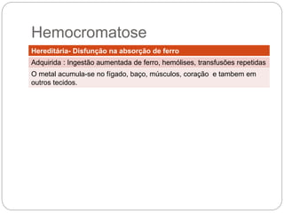 Hereditária- Disfunção na absorção de ferro
Adquirida : Ingestão aumentada de ferro, hemólises, transfusões
repetidas
O metal acumula-se no fígado, baço, músculos, coração e também em
outros tecidos.
 