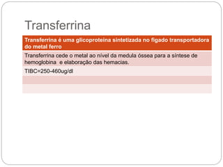 Transferrina é uma glicoproteína sintetizada no figado transportadora
do metal ferro
Transferrina cede o metal ao nível da medula óssea para a síntese de
hemoglobina e elaboração das hemacias.
TIBC=250-460ug/dl
 