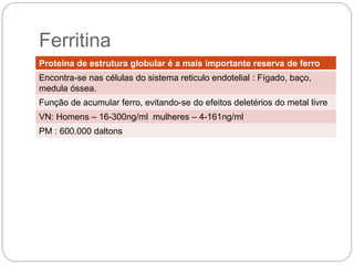 Proteína de estrutura globular é a mais importante reserva de ferro
Encontra-se nas células do sistema reticulo endotelial : Fígado, baço,
medula óssea.
Função de acumular ferro, evitando-se do efeitos deletérios do metal
livre
VN: Homens – 16-300ng/ml mulheres – 4-161ng/ml
PM : 600.000 daltons
 