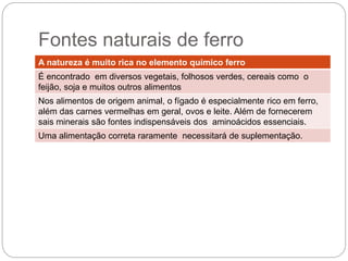 A natureza é muito rica no elemento químico ferro
É encontrado em diversos vegetais, folhosos verdes, cereais como o
feijão, soja e muitos outros alimentos
Nos alimentos de origem animal, o fígado é especialmente rico em
ferro, além das carnes vermelhas em geral, ovos e leite. Além de
fornecerem sais minerais são fontes indispensáveis dos aminoácidos
essenciais.
Uma alimentação correta raramente necessitará de suplementação.
 