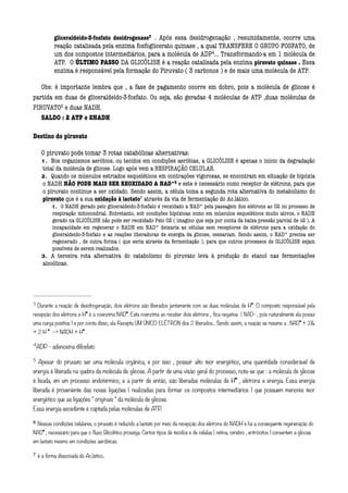 gliceraldeído-3-fosfato desidrogenase3 . Após essa desidrogenação , resumidamente, ocorre uma
                                                              




            reação catalisada pela enzima fosfoglicerato quinase , a qual TRANSFERE O GRUPO FOSFATO, de
            um dos compostos intermediários, para a molécula de ADP4... Transformando-a em 1 molécula de
                                                                                               




            ATP. O ÚLTIMO PASSO DA GLICÓLISE é a reação catalisada pela enzima piruvato quinase . Essa
            enzima é responsável pela formação do Piruvato ( 3 carbonos ) e de mais uma molécula de ATP.
                    
   Obs: é importante lembra que , a fase de pagamento ocorre em dobro, pois a molécula de glicose é
partida em duas de gliceraldeído-3-fosfato. Ou seja, são geradas 4 moléculas de ATP ,duas moléculas de
PIRUVATO5 e duas NADH.
                 




   SALDO : 2 ATP e 2NADH

Destino do piruvato
       
       O piruvato pode tomar 3 rotas catabólicas alternativas:
       1. Nos organismos aeróbios, ou tecidos em condições aeróbias, a GLICÓLISE é apenas o início da degradação
       total da molécula de glicose. Logo após vem a RESPIRAÇÃO CELULAR.
       2. Quando os músculos estriados esqueléticos em contrações vigorosas, se encontram em situação de hipóxia
       o NADH NÃO PODE MAIS SER REOXIDADO A NAD*6 e este é necessário como receptor de elétrons, para que
                                                                           




       o piruvato continue a ser oxidado. Sendo assim, a célula toma a segunda rota alternativa do metabolismo do
       piruvato que é a sua oxidação à lactato7 através da via de fermentação do Ac.lático.
                                                         




           1. O NADH gerado pelo gliceraldeido-3-fosfato é reoxidado a NAD* pela passagem dos elétrons ao 02 no processo de
           respiração mitocondrial. Entretanto, sob condições hipóxicas como em músculos esqueléticos muito ativos, o NADH
           gerado na GLICÓLISE não pode ser reoxidado Pelo O2 ( imagino que seja por conta da baixa pressão parcial de o2 ). A
           incapacidade em regenerar o NADH em NAD* deixaria as células sem receptores de elétrons para a oxidação do
           gliceraldeido-3-fosfato e as reações liberadoras de energia da glicose, cessariam. Sendo assim, o NAD* precisa ser
           regenerado , de outra forma ( que seria através da fermentação ), para que outros processos de GLICÓLISE sejam
           possíveis de serem realizados.
       3. A terceira rota alternativa do catabolismo do piruvato leva à produção do etanol nas fermentações
       alcoólicas.
       

3
     Durante a reação de desidrogenação, dois elétrons são liberados juntamente com as duas moléculas de H*. O composto responsável pela
recepção dos elétrons e H* é a coenzima NAD*. Esta coenzima ao receber dois elétrons , fica negativa ( NAD- , pois naturalmente ela possui
uma carga positiva ) e por conta disso, ela Recepta UM ÚNICO ELÉTRON dos 2 liberados... Sendo assim, a reação se resume a : NAD* + 2
+ 2 H * -- NADH + H* .

4
     ADP - adenosina difosfato

5
     Apesar do piruvato ser uma molécula orgânica, e por isso , possuir alto teor energético, uma quantidade considerável de
energia é liberada na quebra da molécula de glicose. A partir de uma visão geral do processo, nota-se que : a molécula de glicose
é lisada, em um processo endotérmico, e a partir de então, são liberadas moléculas de H* , elétrons e energia. Essa energia
liberada é proveniente das novas ligações ( realizadas para formar os compostos intermediários ) que possuem menores teor
energético que as ligações  originais  da molécula de glicose.
Essa energia excedente é captada pelas moléculas de ATP.

6 Nessas condições celulares, o piruvato é reduzido a lactato por meio da recepção dos elétrons do NADH e há a consequente regeneração do

NAD* , necessário para que o fluxo Glicolítico prossiga. Certos tipos de tecidos e de células ( retina, cérebro , eritrócitos ) convertem a glicose
em lactato mesmo em condições aeróbicas.

7 é a forma dissociada do Ac.lático.
 