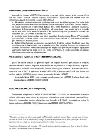 Catabolismo da glicose em células NEOPLÁSICAS.

   A captação de glicose e a GLICÓLISE acontece de forma mais rápidas na maioria dos tumores sólidos
que em tecidos normais. Existem algumas características importantes que deve-se levar em
consideração, quando se relaciona à células NEOPLÁSICAS.
   1. Não existem capilares sanguíneos suﬁcientes para suprir as células tumorais. Por conta deste
    fato, as células tumorais se encontram freqüentemente em situações de HIPÓXIA. Devido a este fato,
    as células tumorais que se apresentam distante dos , então insuﬁcientes , capilares sanguíneos,
    necessitam de forma exclusiva da via Glicolítica ( a 2 supra citada ) para a maior parte de produção
    de Seu ATP. Sendo assim, as células NEOPLÁSICAS captam mais glicose que as células normais e as
    convertem em LACTATO aﬁm de reoxidar o NADH.8
                                                                             




   2. As células tumorais apresentam uma menor quantidade de mitocôndrias. Menos ATP sintetizado
    por fosforilação oxidativa, implica dizer que uma maior quantidade de ATP precisa ser sintetizado
    pela fermentação lática da glicose.
   3. Muitas células tumorais apresentam a superprodução de várias enzimas Glicolíticas, entre elas
    uma isoenzima da hexoquinase9 que se associa com a face citosólica da membrana mitocondrial
                                                    




    interna e é insensível à retroalimentação negativa. As proteinas geradas por oncogenes e por genes
    supressores tumorais tais como p53 e ras , estão envolvidas na produção aumentada em enzimas
    Glicolíticas, encontrada nas células tumorais.
       
Via alternativa de regeneração do NAD* : FERMENTAÇÃO LÁTICA

   Quando os tecidos animais não possuem suporte de oxigênio suﬁciente para realizar a completa
oxidação aeróbia da molécula de glicose, a célula entra em um processo de oxidação anaeróbia da glicose.
Este processo é conhecido como fermentação. Tendo-se como suporte de analise , a fermentação lática ,
observa-se que o NAD* é regenerado através LIBERAÇÃO de elétrons pelo NADH para formar um
produto orgânico REDUZIDO , que no caso da fermentação lática é o LACTATO.
    ---» fermentação lática: NADH reduz o piruvato transformando-o em LACTATO. A redução do piruvato
        é catalisada pela LACTATO DESIDROGENASE.


CICLO DAS PENTOSES ( via do fosfogliconato )

   É responsável pela geração de NADPH E RIBOSE-5-FOSFATO. O NADPH é um transportador de energia
química na forma de poder redutor e é empregado como redutor quase universal nas vias metabólicas.
Esse ciclo é responsável também pela tambem pela formação da D-RIBOSE , empregada na síntese de
ácidos nucléicos. A RIBOSE-5-FOSFATO é precursora da SÍNTESE DE NUCLEOTÍDEO.
       
       
       
8
     Elas captam mais glicose, pois na fermentação , o saldo de ATP é igual a 2, o que é muito pouco em relação à respiração celular completa, a
qual possui um saldo de 36 a 38 moléculas de ATP. Ou seja , ela precisa de uma quantidade maior de glicose , para chegar a um resultado
parecido com o de uma oxidação total da molécula de glicose. Pois a fermentação é baixo energética.

9
     essa isoenzima da hexoquinase pode monopolizar o ATP produzido na mitocondrial e utiliza-lo para converter glicose em glicose-6-fosfato, o
que condena a célula à execução continua da GLICÓLISE.
 