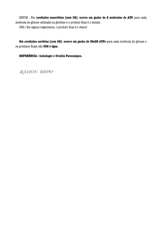 ENFIM : Em condições anaeróbias (sem O2): ocorre um ganho de 2 moléculas de ATP para cada
molécula de glicose utilizada na glicólise e o produto ﬁnal é o lactato
  OBS.: Em alguns organismos, o produto ﬁnal é o etanol
  
  
   Em condições aeróbias (com O2): ocorre um ganho de 36a38 ATPs para cada molécula de glicose e
os produtos ﬁnais são CO2 e água.
  
  REFERÊNCIA : Lehninger e Ornólia Paracampos.
  
  
  RAMON BISPO


  
  
 