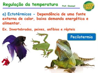 a) Ectotérmicos - Dependência de uma fonte
externa de calor, baixa demanda energética e
alimentar.
Ex. Invertebrados, peixes, anfíbios e répteis
Pecilotermia
Regulação da temperatura Prof. Emanuel
 