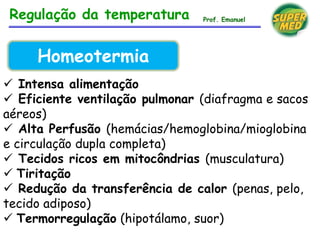  Intensa alimentação
 Eficiente ventilação pulmonar (diafragma e sacos
aéreos)
 Alta Perfusão (hemácias/hemoglobina/mioglobina
e circulação dupla completa)
 Tecidos ricos em mitocôndrias (musculatura)
 Tiritação
 Redução da transferência de calor (penas, pelo,
tecido adiposo)
 Termorregulação (hipotálamo, suor)
Homeotermia
Regulação da temperatura Prof. Emanuel
 
