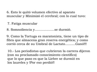 6. Esto le quitó volumen efectivo al aparato
muscular y Minimizó el cerebral; con lo cual tuvo:

7. Fatiga muscular
8. Somnoliencia y...................se durmió.

9. Como la Tortuga es maratonista, tiene un tipo de
fibra que almacena gran reserva energética; y como
corrió cerca de su Umbral de Lactato..........Ganó!!!

10.- Los periodistas que cubrieron la carrera dijeron
(con su proclamado conocimiento científico)
que lo que paso es que la Liebre se durmió en
los laureles y !Por eso perdió!!
 