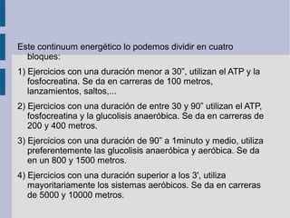 Este continuum energético lo podemos dividir en cuatro
bloques:
1) Ejercicios con una duración menor a 30”, utilizan el ATP y la
fosfocreatina. Se da en carreras de 100 metros,
lanzamientos, saltos,...
2) Ejercicios con una duración de entre 30 y 90” utilizan el ATP,
fosfocreatina y la glucolisis anaeróbica. Se da en carreras de
200 y 400 metros.
3) Ejercicios con una duración de 90” a 1minuto y medio, utiliza
preferentemente las glucolisis anaeróbica y aeróbica. Se da
en un 800 y 1500 metros.
4) Ejercicios con una duración superior a los 3', utiliza
mayoritariamente los sistemas aeróbicos. Se da en carreras
de 5000 y 10000 metros.
 