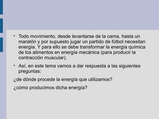 
Todo movimiento, desde levantarse de la cama, hasta un
maratón y por supuesto jugar un partido de fútbol necesitan
energía. Y para ello se debe transformar la energía química
de los alimentos en energía mecánica (para producir la
contracción muscular).

Así, en este tema vamos a dar respuesta a las siguientes
preguntas:
¿de dónde procede la energía que utilizamos?
¿cómo producimos dicha energía?
 