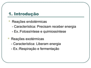 1. Introdução
 Reações endotérmicas
- Característica: Precisam receber energia
- Ex.:Fotossíntese e quimiossíntese
 Reações exotérmicas
- Característica: Liberam energia
- Ex.:Respiração e fermentação
 