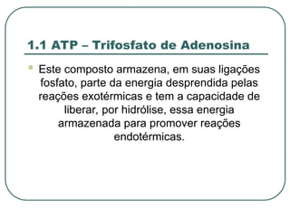 1.1 ATP – Trifosfato de Adenosina
 Este composto armazena, em suas ligações
fosfato, parte da energia desprendida pelas
reações exotérmicas e tem a capacidade de
liberar, por hidrólise, essa energia
armazenada para promover reações
endotérmicas.
 