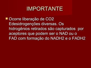 IMPORTANTEIMPORTANTE
 Ocorre liberação de CO2Ocorre liberação de CO2
Edesidrogenções diversas. OsEdesidrogenções diversas. Os
hidrogênios retirados são capturados porhidrogênios retirados são capturados por
aceptores que podem ser o NAD ou oaceptores que podem ser o NAD ou o
FAD com formação do NADH2 e o FADH2FAD com formação do NADH2 e o FADH2
 