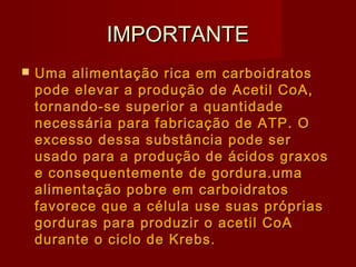 IMPORTANTEIMPORTANTE
 Uma alimentação rica em carboidratosUma alimentação rica em carboidratos
pode elevar a produção de Acetil CoA,pode elevar a produção de Acetil CoA,
tornando-se superior a quantidadetornando-se superior a quantidade
necessária para fabricação de ATP. Onecessária para fabricação de ATP. O
excesso dessa substância pode serexcesso dessa substância pode ser
usado para a produção de ácidos graxosusado para a produção de ácidos graxos
e consequentemente de gordura.umae consequentemente de gordura.uma
alimentação pobre em carboidratosalimentação pobre em carboidratos
favorece que a célula use suas própriasfavorece que a célula use suas próprias
gorduras para produzir o acetil CoAgorduras para produzir o acetil CoA
durante o ciclo de Krebs.durante o ciclo de Krebs.
 