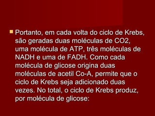  Portanto, em cada volta do ciclo de Krebs,Portanto, em cada volta do ciclo de Krebs,
são geradas duas moléculas de CO2,são geradas duas moléculas de CO2,
uma molécula de ATP, três moléculas deuma molécula de ATP, três moléculas de
NADH e uma de FADH. Como cadaNADH e uma de FADH. Como cada
molécula de glicose origina duasmolécula de glicose origina duas
moléculas de acetil Co-A, permite que omoléculas de acetil Co-A, permite que o
ciclo de Krebs seja adicionado duasciclo de Krebs seja adicionado duas
vezes. No total, o ciclo de Krebs produz,vezes. No total, o ciclo de Krebs produz,
por molécula de glicose:por molécula de glicose:
 
