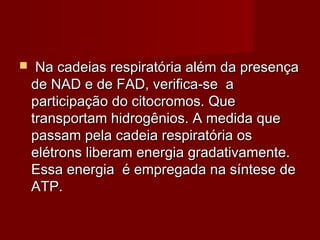  Na cadeias respiratória além da presençaNa cadeias respiratória além da presença
de NAD e de FAD, verifica-se ade NAD e de FAD, verifica-se a
participação do citocromos. Queparticipação do citocromos. Que
transportam hidrogênios. A medida quetransportam hidrogênios. A medida que
passam pela cadeia respiratória ospassam pela cadeia respiratória os
elétrons liberam energia gradativamente.elétrons liberam energia gradativamente.
Essa energia é empregada na síntese deEssa energia é empregada na síntese de
ATP.ATP.
 