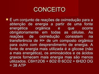 CONCEITOCONCEITO
 É um conjunto de reações de oxirredução para aÉ um conjunto de reações de oxirredução para a
abtenção de energia a partir de uma fonteabtenção de energia a partir de uma fonte
energética orgânica e que ocorreenergética orgânica e que ocorre
obrigatoriamente em todas as células. Asobrigatoriamente em todas as células. As
reações de oxirredução consistem nareações de oxirredução consistem na
transferência de H+ de um composto orgânicotransferência de H+ de um composto orgânico
para outro com desprendimento de energia. Apara outro com desprendimento de energia. A
fonte de energia mais utilizada é a glicose (nãofonte de energia mais utilizada é a glicose (não
a mais energética), os aminoácidos e os ácidosa mais energética), os aminoácidos e os ácidos
graxos fornecem mais energia mas são menosgraxos fornecem mais energia mas são menos
utilizados. C6H12O6 + 6O2 ® 6CO2 + 6H2O DGutilizados. C6H12O6 + 6O2 ® 6CO2 + 6H2O DG
= 38 ATP= 38 ATP
 